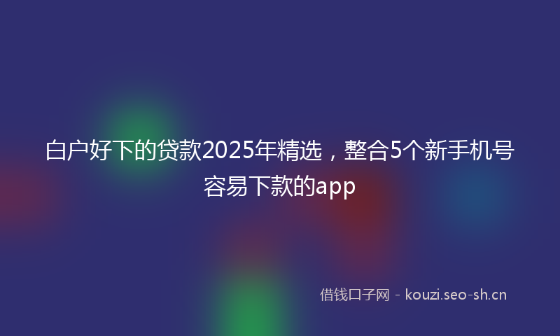 白户好下的贷款2025年精选，整合5个新手机号容易下款的app