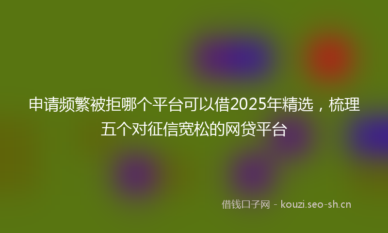 申请频繁被拒哪个平台可以借2025年精选，梳理五个对征信宽松的网贷平台