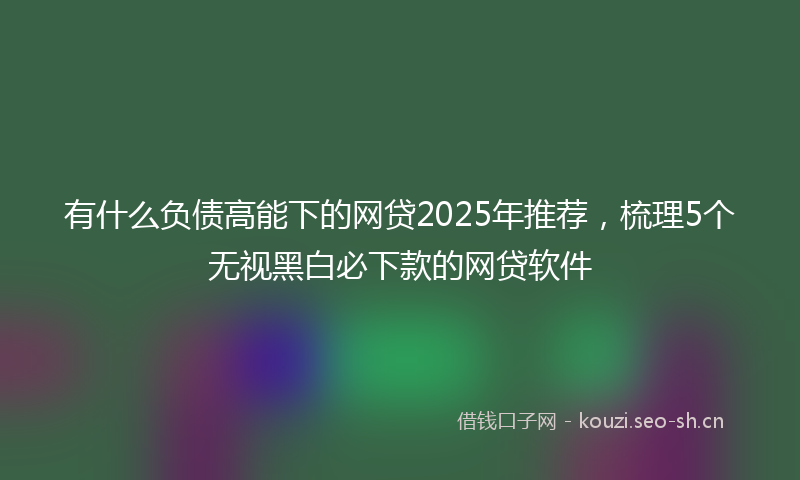 有什么负债高能下的网贷2025年推荐，梳理5个无视黑白必下款的网贷软件