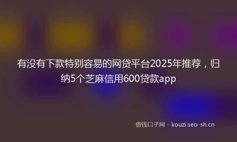 有没有下款特别容易的网贷平台2025年推荐，归纳5个芝麻信用600贷款app
