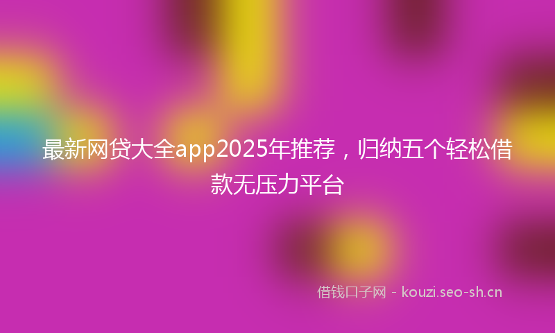最新网贷大全app2025年推荐，归纳五个轻松借款无压力平台