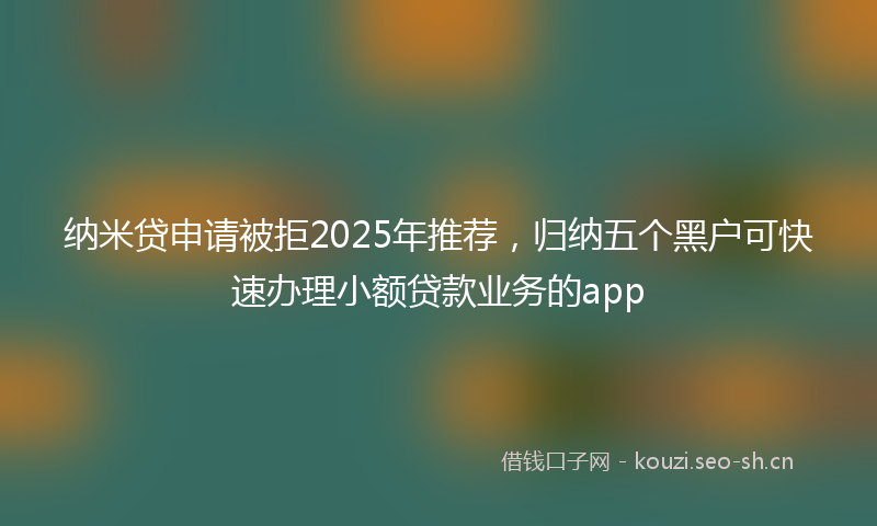 纳米贷申请被拒2025年推荐，归纳五个黑户可快速办理小额贷款业务的app