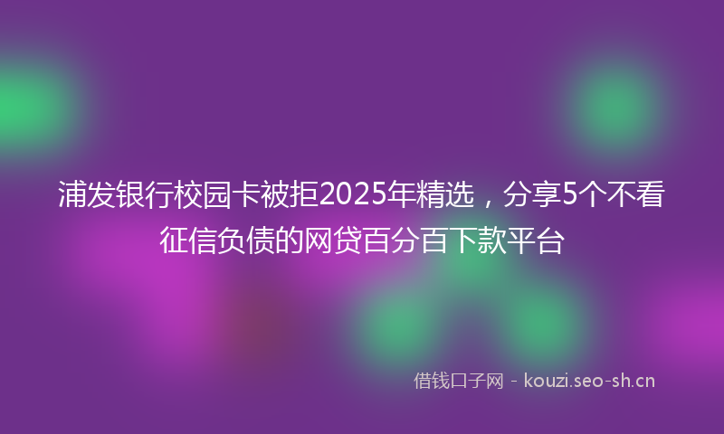 浦发银行校园卡被拒2025年精选，分享5个不看征信负债的网贷百分百下款平台