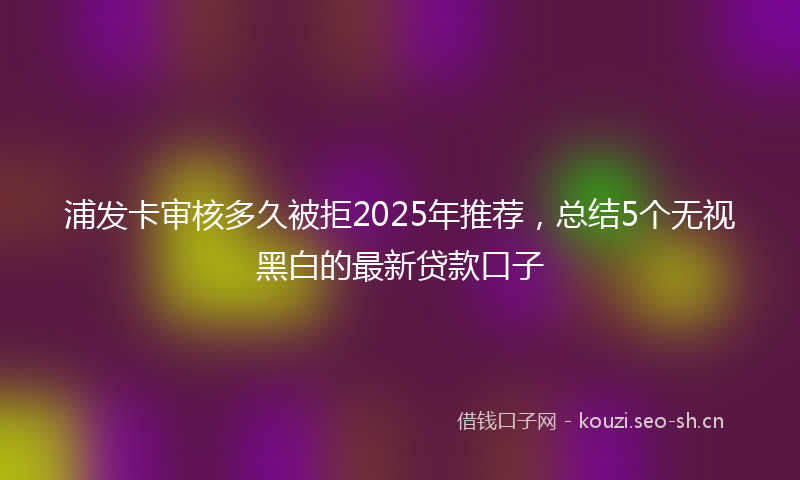 浦发卡审核多久被拒2025年推荐，总结5个无视黑白的最新贷款口子