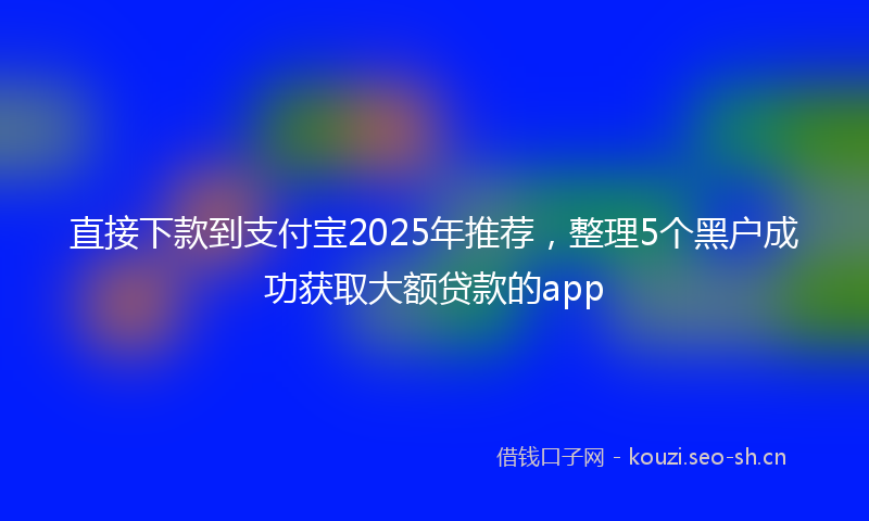 直接下款到支付宝2025年推荐，整理5个黑户成功获取大额贷款的app