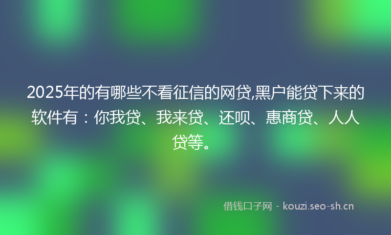 2025年的有哪些不看征信的网贷,黑户能贷下来的软件有：你我贷、我来贷、还呗、惠商贷、人人贷等。