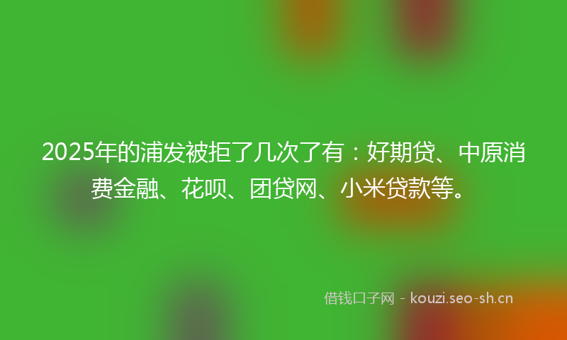 2025年的浦发被拒了几次了有：好期贷、中原消费金融、花呗、团贷网、小米贷款等。