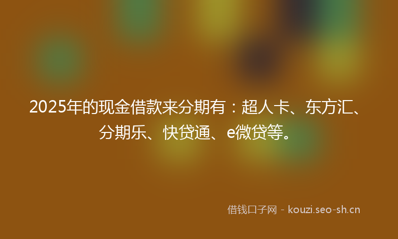 2025年的现金借款来分期有：超人卡、东方汇、分期乐、快贷通、e微贷等。