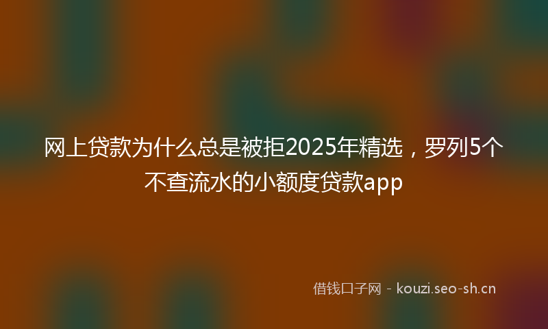 网上贷款为什么总是被拒2025年精选，罗列5个不查流水的小额度贷款app