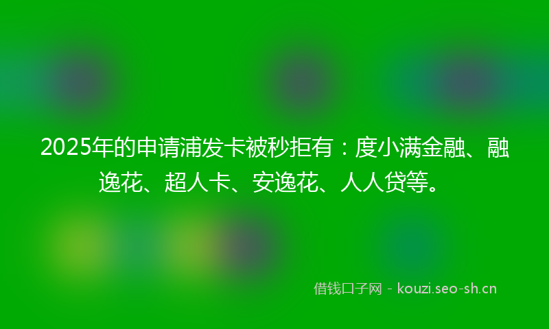 2025年的申请浦发卡被秒拒有：度小满金融、融逸花、超人卡、安逸花、人人贷等。
