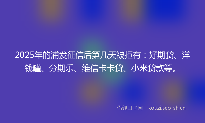 2025年的浦发征信后第几天被拒有：好期贷、洋钱罐、分期乐、维信卡卡贷、小米贷款等。