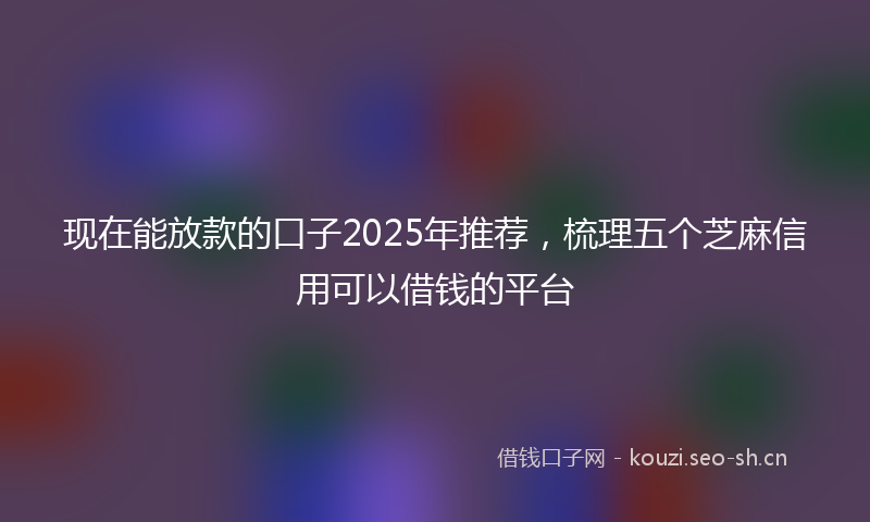 现在能放款的口子2025年推荐，梳理五个芝麻信用可以借钱的平台