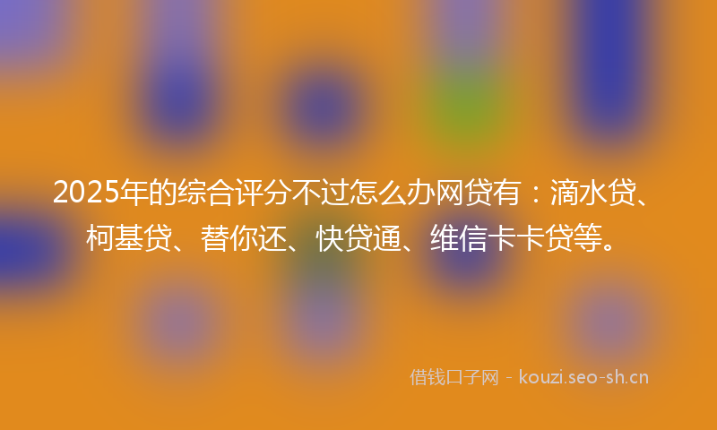 2025年的综合评分不过怎么办网贷有：滴水贷、柯基贷、替你还、快贷通、维信卡卡贷等。