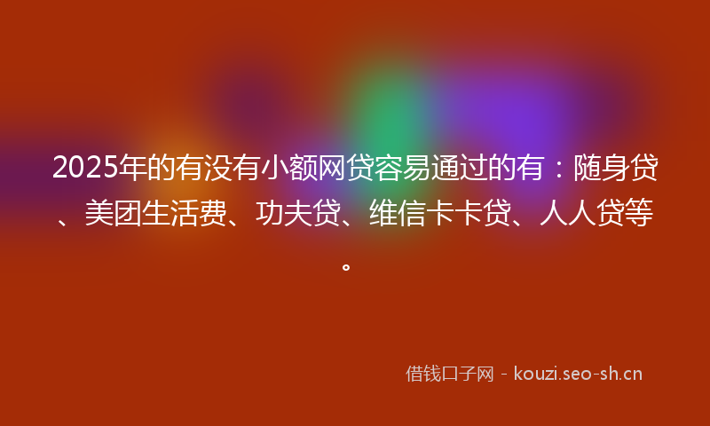 2025年的有没有小额网贷容易通过的有：随身贷、美团生活费、功夫贷、维信卡卡贷、人人贷等。