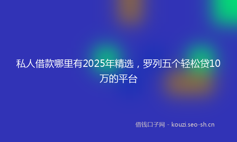 私人借款哪里有2025年精选，罗列五个轻松贷10万的平台