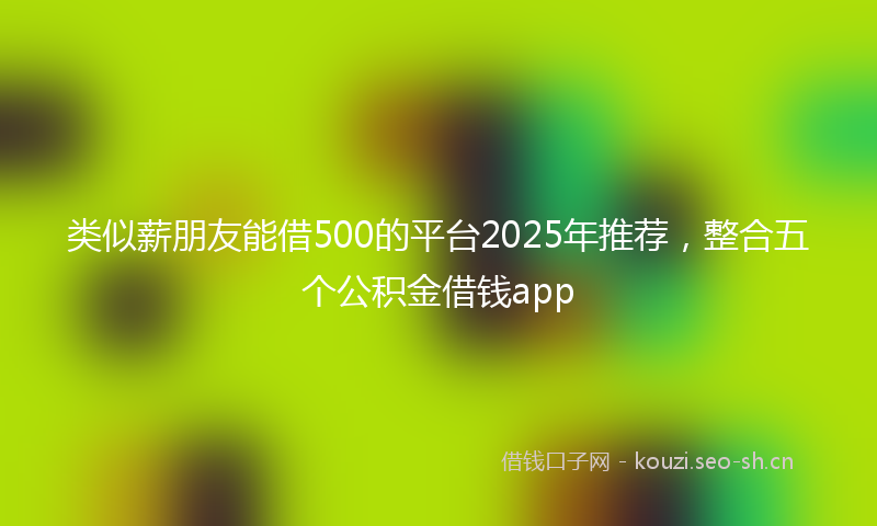 类似薪朋友能借500的平台2025年推荐，整合五个公积金借钱app