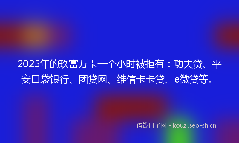 2025年的玖富万卡一个小时被拒有：功夫贷、平安口袋银行、团贷网、维信卡卡贷、e微贷等。