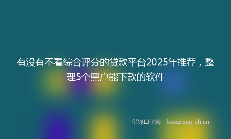 有没有不看综合评分的贷款平台2025年推荐，整理5个黑户能下款的软件