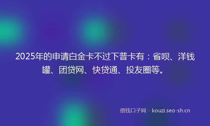 2025年的申请白金卡不过下普卡有：省呗、洋钱罐、团贷网、快贷通、投友圈等。