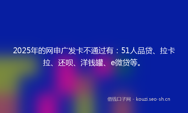 2025年的网申广发卡不通过有：51人品贷、拉卡拉、还呗、洋钱罐、e微贷等。