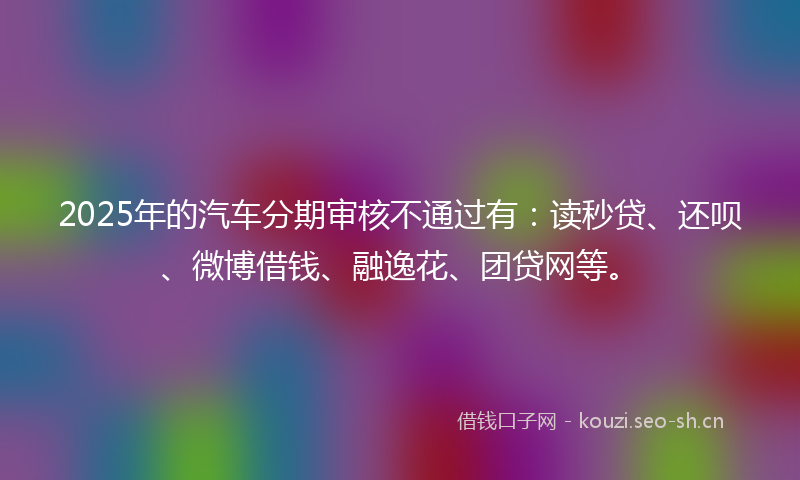 2025年的汽车分期审核不通过有：读秒贷、还呗、微博借钱、融逸花、团贷网等。