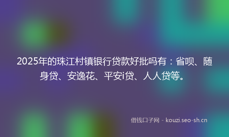 2025年的珠江村镇银行贷款好批吗有：省呗、随身贷、安逸花、平安i贷、人人贷等。