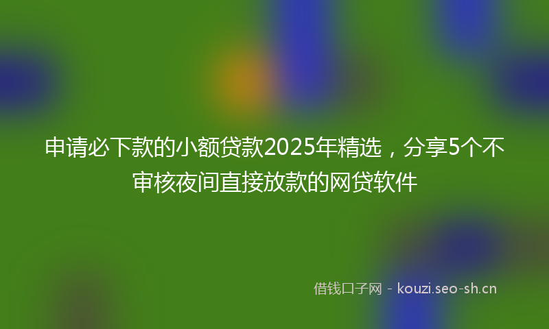 申请必下款的小额贷款2025年精选，分享5个不审核夜间直接放款的网贷软件