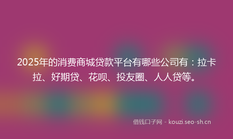 2025年的消费商城贷款平台有哪些公司有：拉卡拉、好期贷、花呗、投友圈、人人贷等。