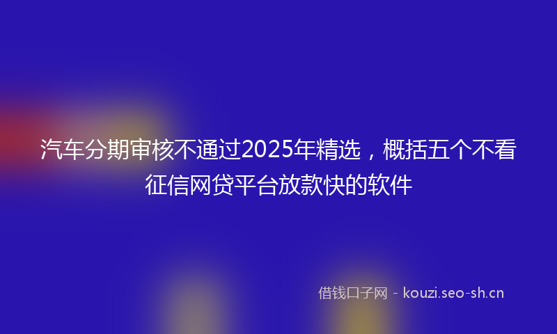 汽车分期审核不通过2025年精选，概括五个不看征信网贷平台放款快的软件