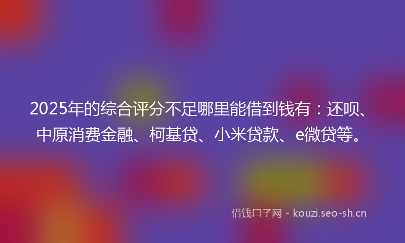 2025年的综合评分不足哪里能借到钱有：还呗、中原消费金融、柯基贷、小米贷款、e微贷等。