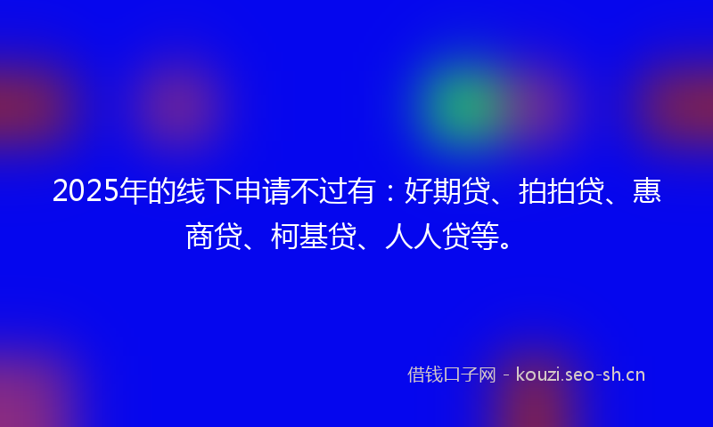 2025年的线下申请不过有：好期贷、拍拍贷、惠商贷、柯基贷、人人贷等。