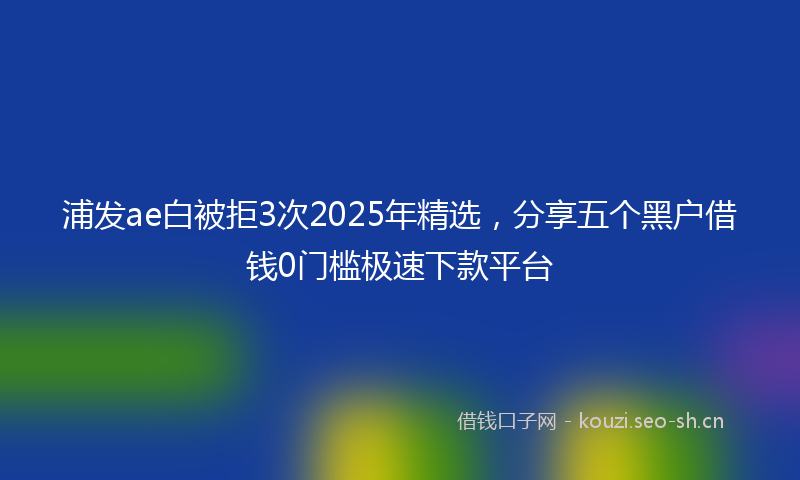 浦发ae白被拒3次2025年精选，分享五个黑户借钱0门槛极速下款平台