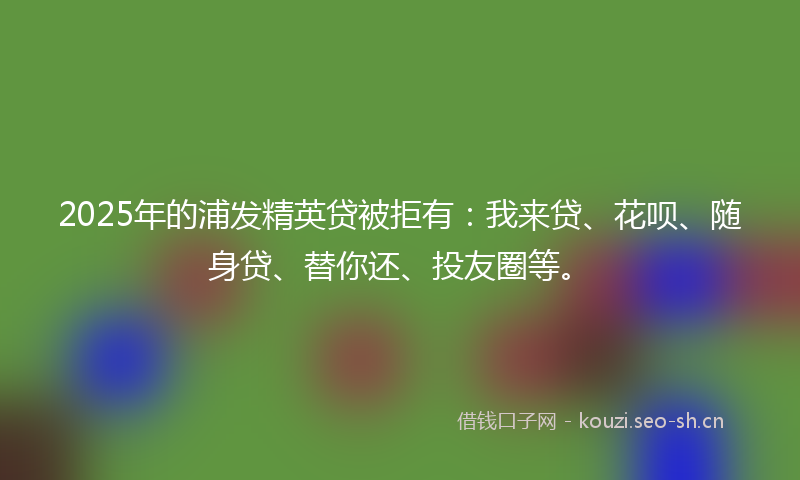 2025年的浦发精英贷被拒有：我来贷、花呗、随身贷、替你还、投友圈等。