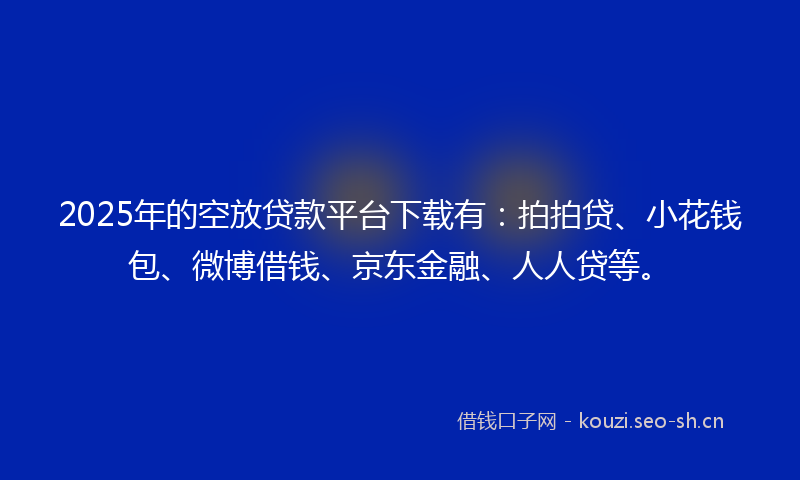 2025年的空放贷款平台下载有：拍拍贷、小花钱包、微博借钱、京东金融、人人贷等。