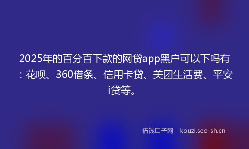 2025年的百分百下款的网贷app黑户可以下吗有：花呗、360借条、信用卡贷、美团生活费、平安i贷等。