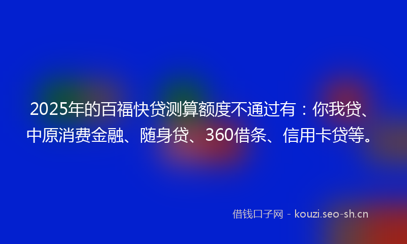 2025年的百福快贷测算额度不通过有：你我贷、中原消费金融、随身贷、360借条、信用卡贷等。