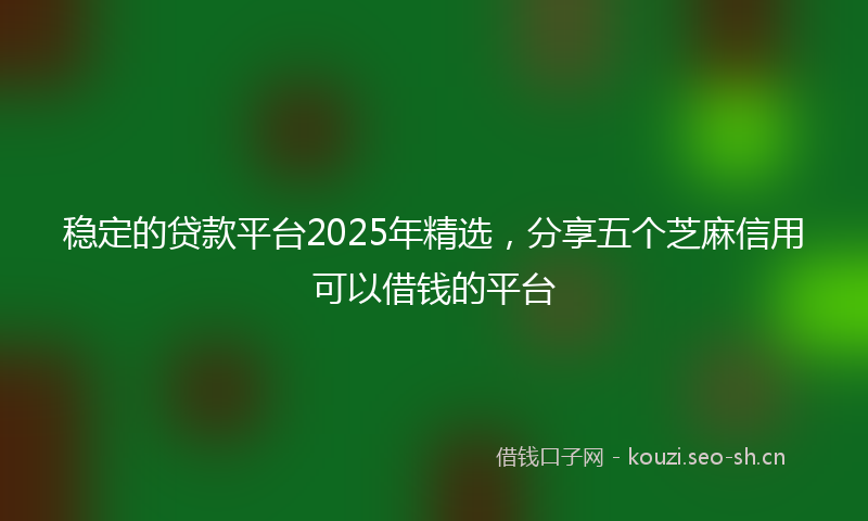 稳定的贷款平台2025年精选，分享五个芝麻信用可以借钱的平台