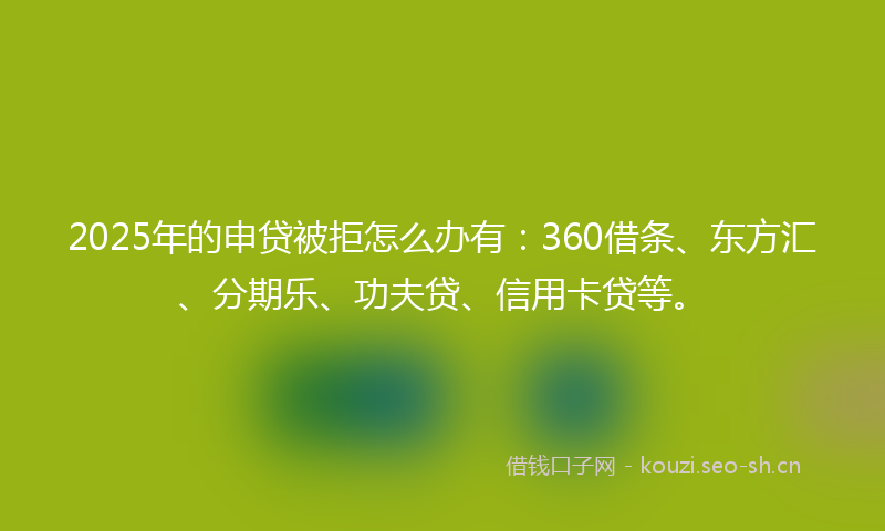 2025年的申贷被拒怎么办有：360借条、东方汇、分期乐、功夫贷、信用卡贷等。