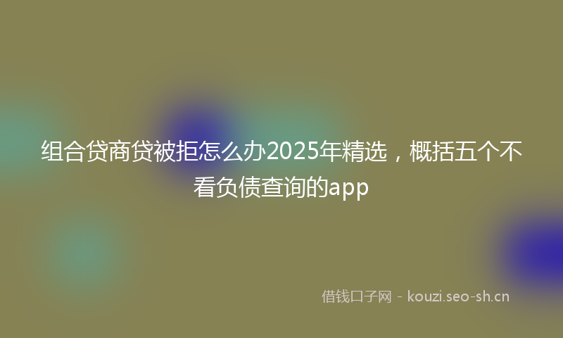 组合贷商贷被拒怎么办2025年精选，概括五个不看负债查询的app