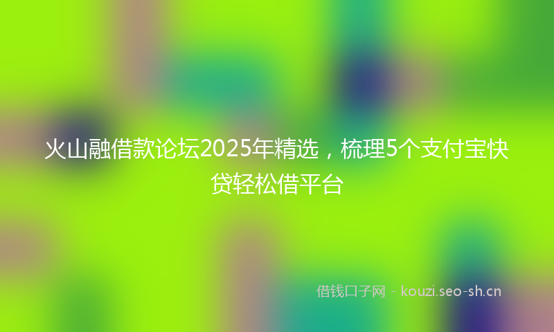 火山融借款论坛2025年精选，梳理5个支付宝快贷轻松借平台