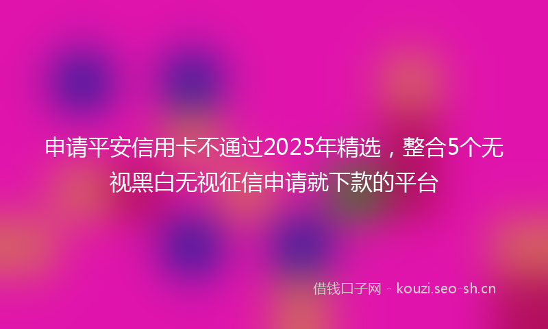 申请平安信用卡不通过2025年精选，整合5个无视黑白无视征信申请就下款的平台
