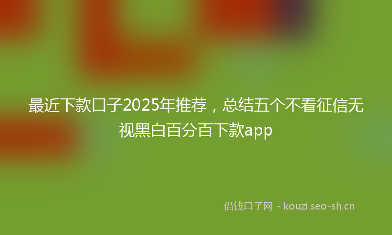最近下款口子2025年推荐，总结五个不看征信无视黑白百分百下款app