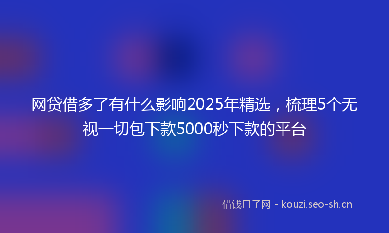 网贷借多了有什么影响2025年精选，梳理5个无视一切包下款5000秒下款的平台