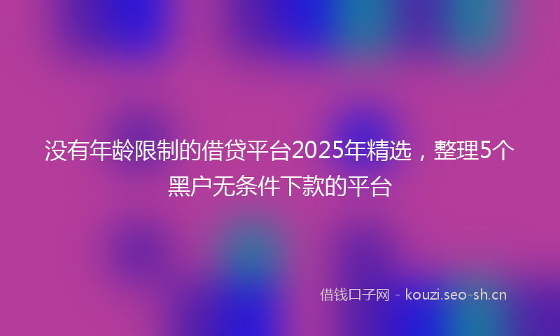 没有年龄限制的借贷平台2025年精选，整理5个黑户无条件下款的平台