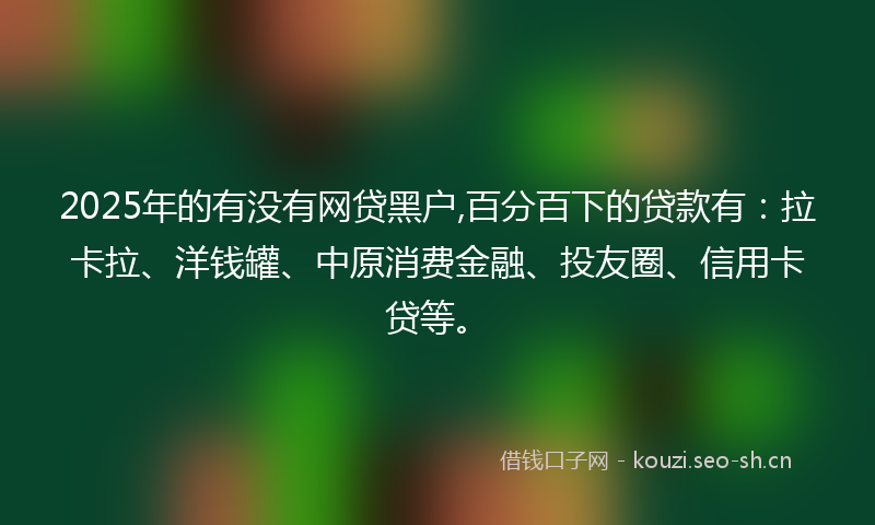 2025年的有没有网贷黑户,百分百下的贷款有：拉卡拉、洋钱罐、中原消费金融、投友圈、信用卡贷等。