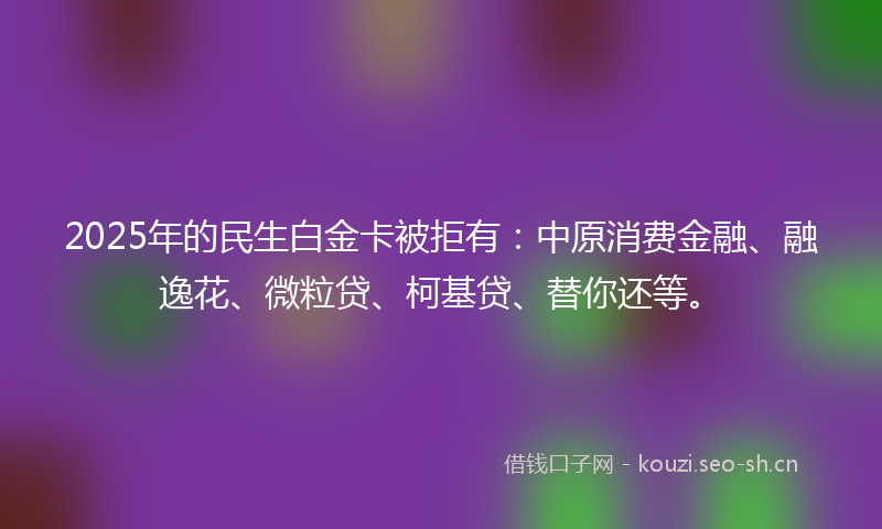 2025年的民生白金卡被拒有：中原消费金融、融逸花、微粒贷、柯基贷、替你还等。