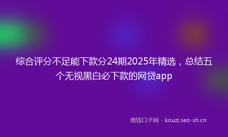 综合评分不足能下款分24期2025年精选，总结五个无视黑白必下款的网贷app