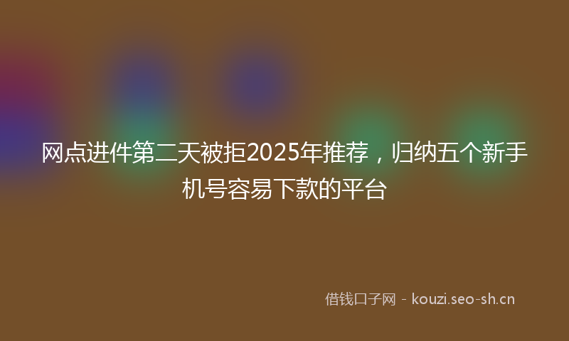 网点进件第二天被拒2025年推荐，归纳五个新手机号容易下款的平台