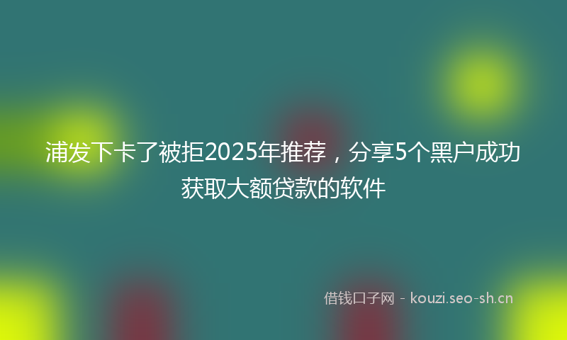 浦发下卡了被拒2025年推荐，分享5个黑户成功获取大额贷款的软件