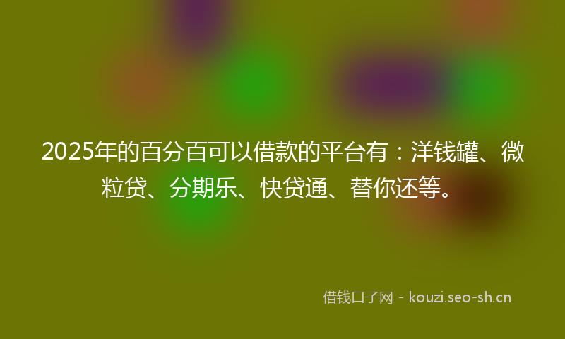 2025年的百分百可以借款的平台有：洋钱罐、微粒贷、分期乐、快贷通、替你还等。